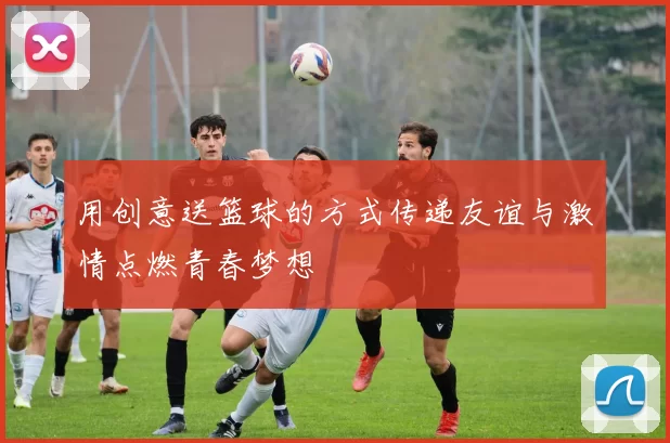 用创意送篮球的方式传递友谊与激情点燃青春梦想