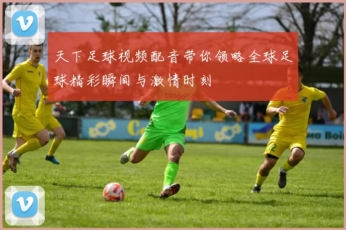 天下足球视频配音带你领略全球足球精彩瞬间与激情时刻