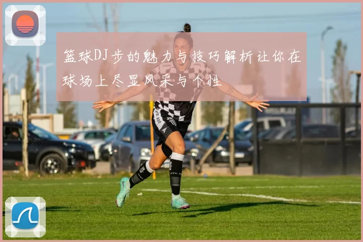 篮球DJ步的魅力与技巧解析让你在球场上尽显风采与个性