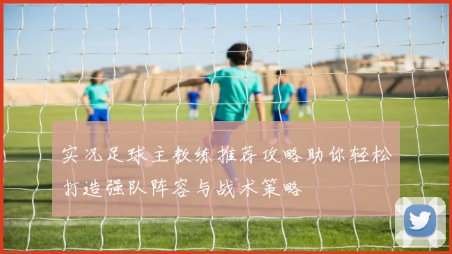 实况足球主教练推荐攻略助你轻松打造强队阵容与战术策略