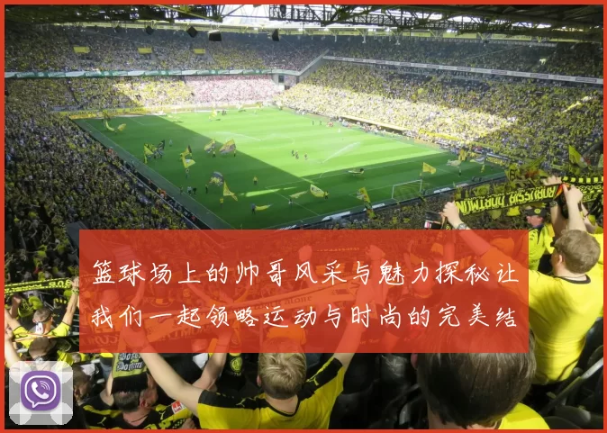 篮球场上的帅哥风采与魅力探秘让我们一起领略运动与时尚的完美结合