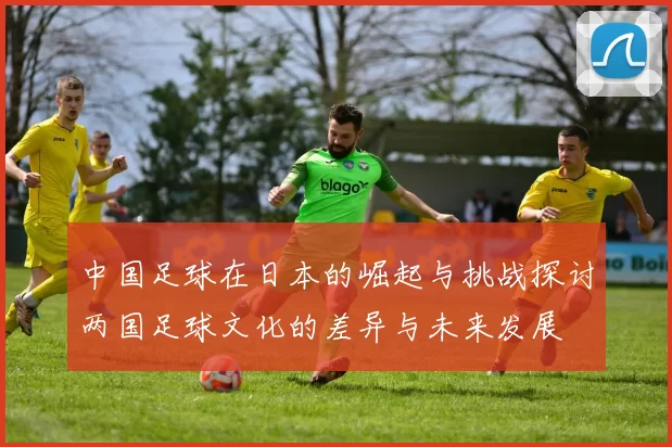 中国足球在日本的崛起与挑战探讨两国足球文化的差异与未来发展