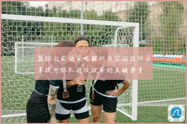 篮球打前场策略解析与实战技巧分享提升球队进攻效率的关键要素